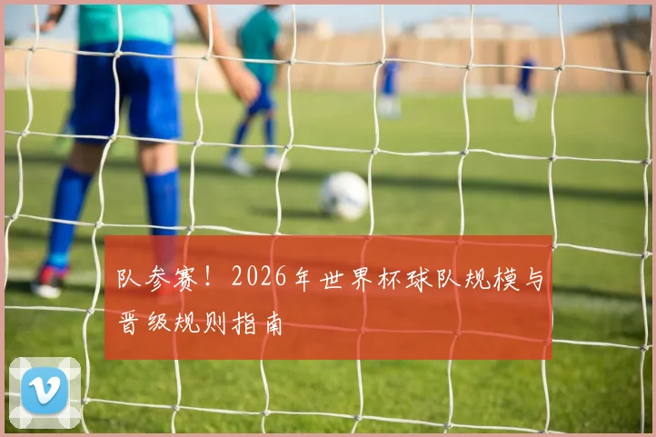 队参赛！2026年世界杯球队规模与晋级规则指南