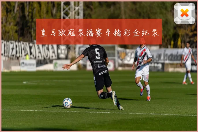 皇马欧冠录播赛季精彩全纪录